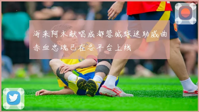 海来阿木献唱成都蓉城球迷助威曲赤血忠魂已在各平台上线
